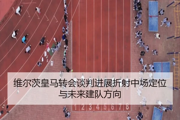 维尔茨皇马转会谈判进展折射中场定位与未来建队方向